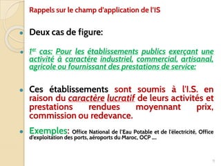 ● Deux cas de figure:
● 1er
cas: Pour les établissements publics exerçant une
activité à caractère industriel, commercial, artisanal,
agricole ou fournissant des prestations de service:
● Ces établissements sont soumis à l'I.S. en
raison du caractère lucratif de leurs activités et
prestations rendues moyennant prix,
commission ou redevance.
● Exemples: Office National de l’Eau Potable et de l’électricité, Office
d’exploitation des ports, aéroports du Maroc, OCP ….
11
Rappels sur le champ d’application de l’IS
 
