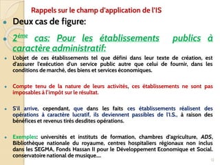 ● Deux cas de figure:
● 2ème
cas: Pour les établissements publics à
caractère administratif:
● L’objet de ces établissements tel que défini dans leur texte de création, est
d'assurer l'exécution d'un service public autre que celui de fournir, dans les
conditions de marché, des biens et services économiques.
● Compte tenu de la nature de leurs activités, ces établissements ne sont pas
imposables à l’impôt sur le résultat.
● S'il arrive, cependant, que dans les faits ces établissements réalisent des
opérations à caractère lucratif, ils deviennent passibles de l'I.S., à raison des
bénéfices et revenus tirés desdites opérations.
● Exemples: universités et instituts de formation, chambres d’agriculture, ADS,
Bibliothèque nationale du royaume, centres hospitaliers régionaux non inclus
dans les SEGMA, Fonds Hassan II pour le Développement Economique et Social.
conservatoire national de musique….
12
Rappels sur le champ d’application de l’IS
 