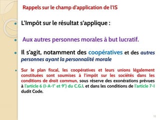 ● L’Impôt sur le résultat s’applique :
● Aux autres personnes morales à but lucratif.
● Il s’agit, notamment des coopératives et des autres
personnes ayant la personnalité morale
● Sur le plan fiscal, les coopératives et leurs unions légalement
constituées sont soumises à l’impôt sur les sociétés dans les
conditions de droit commun, sous réserve des exonérations prévues
à l’article 6 (I-A-1° et 9°) du C.G.I. et dans les conditions de l’article 7-I
dudit Code.
13
Rappels sur le champ d’application de l’IS
 