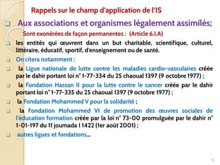 ❑ Aux associations et organismes légalement assimilés;
Sont exonérées de façon permanentes : (Article 6.I.A)
❑ les entités qui œuvrent dans un but charitable, scientifique, culturel,
littéraire, éducatif, sportif, d'enseignement ou de santé.
❑ On citera notamment :
❑ la Ligue nationale de lutte contre les maladies cardio-vasculaires créée
par le dahir portant loi n° 1-77-334 du 25 chaoual 1397 (9 octobre 1977) ;
❑ la Fondation Hassan II pour la lutte contre le cancer créée par le dahir
portant loi n° 1-77-335 du 25 chaoual 1397 (9 octobre 1977) ;
❑ la Fondation Mohammed V pour la solidarité ;
❑ la Fondation Mohammed VI de promotion des œuvres sociales de
l'éducation formation créée par la loi n° 73-00 promulguée par le dahir n°
1-01-197 du 11 joumada I 1422 (1er août 2001) ;
❑ autres ligues et fondations…
15
Rappels sur le champ d’application de l’IS
 