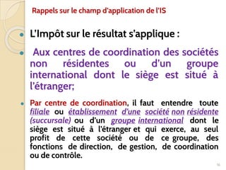 ● L’Impôt sur le résultat s’applique :
● Aux centres de coordination des sociétés
non résidentes ou d’un groupe
international dont le siège est situé à
l’étranger;
● Par centre de coordination, il faut entendre toute
filiale ou établissement d’une société non résidente
(succursale) ou d’un groupe international dont le
siège est situé à l’étranger et qui exerce, au seul
profit de cette société ou de ce groupe, des
fonctions de direction, de gestion, de coordination
ou de contrôle.
16
Rappels sur le champ d’application de l’IS
 