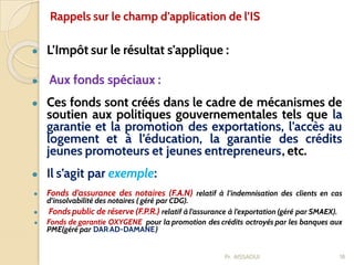 ● L’Impôt sur le résultat s’applique :
● Aux fonds spéciaux :
● Ces fonds sont créés dans le cadre de mécanismes de
soutien aux politiques gouvernementales tels que la
garantie et la promotion des exportations, l’accès au
logement et à l’éducation, la garantie des crédits
jeunes promoteurs et jeunes entrepreneurs, etc.
● Il s’agit par exemple:
● Fonds d’assurance des notaires (F.A.N) relatif à l’indemnisation des clients en cas
d’insolvabilité des notaires ( géré par CDG).
● Fonds public de réserve (F.P.R.) relatif à l’assurance à l’exportation (géré par SMAEX).
● Fonds de garantie OXYGENE pour la promotion des crédits octroyés par les banques aux
PME(géré par DAR AD-DAMANE)
18
Rappels sur le champ d’application de l’IS
Pr. AISSAOUI
 