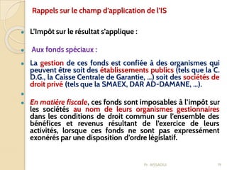 ● L’Impôt sur le résultat s’applique :
● Aux fonds spéciaux :
● La gestion de ces fonds est confiée à des organismes qui
peuvent être soit des établissements publics (tels que la C.
D.G., la Caisse Centrale de Garantie, …) soit des sociétés de
droit privé (tels que la SMAEX, DAR AD-DAMANE, …).
●
● En matière fiscale, ces fonds sont imposables à l’impôt sur
les sociétés au nom de leurs organismes gestionnaires
dans les conditions de droit commun sur l’ensemble des
bénéfices et revenus résultant de l’exercice de leurs
activités, lorsque ces fonds ne sont pas expressément
exonérés par une disposition d’ordre législatif.
19
Rappels sur le champ d’application de l’IS
Pr. AISSAOUI
 