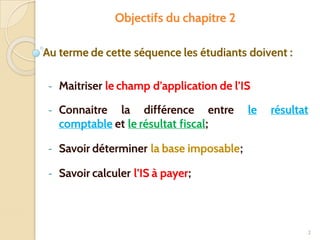 Objectifs du chapitre 2
Au terme de cette séquence les étudiants doivent :
- Maitriser le champ d’application de l’IS
- Connaitre la différence entre le résultat
comptable et le résultat fiscal;
- Savoir déterminer la base imposable;
- Savoir calculer l’IS à payer;
2
 