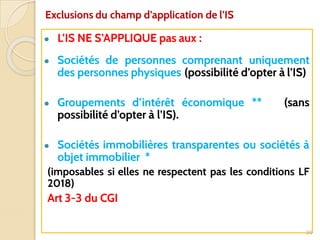 ● L’IS NE S’APPLIQUE pas aux :
● Sociétés de personnes comprenant uniquement
des personnes physiques (possibilité d’opter à l’IS)
● Groupements d’intérêt économique ** (sans
possibilité d’opter à l’IS).
● Sociétés immobilières transparentes ou sociétés à
objet immobilier *
(imposables si elles ne respectent pas les conditions LF
2018)
Art 3-3 du CGI
20
Exclusions du champ d’application de l’IS
 