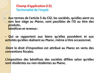 Champ d’application (I.S).
Territorialité de l’impôt
● Aux termes de l'article 5 du CGI, les sociétés, qu'elles aient ou
non leur siège au Maroc, sont passibles de l'IS au titre des
produits,
bénéfices et revenus :
• Qui se rapportent aux biens qu'elles possèdent et aux
activités qu'elles réalisent au Maroc, même à titre occasionnel,
•Dont le droit d'imposition est attribué au Maroc en vertu des
conventions fiscales.
L'imposition des bénéfices des sociétés diffère selon qu'elles
sont résidentes ou non résidentes au Maroc.
 