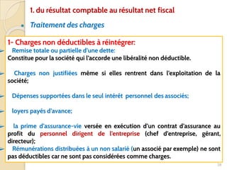 ● Traitement des charges
28
1- Charges non déductibles à réintégrer:
➢ Remise totale ou partielle d’une dette:
Constitue pour la société qui l’accorde une libéralité non déductible.
➢ Charges non justifiées même si elles rentrent dans l’exploitation de la
société;
➢ Dépenses supportées dans le seul intérêt personnel des associés;
➢ loyers payés d’avance;
➢ la prime d’assurance-vie versée en exécution d’un contrat d’assurance au
profit du personnel dirigent de l’entreprise (chef d’entreprise, gérant,
directeur);
➢ Rémunérations distribuées à un non salarié (un associé par exemple) ne sont
pas déductibles car ne sont pas considérées comme charges.
1. du résultat comptable au résultat net fiscal
 