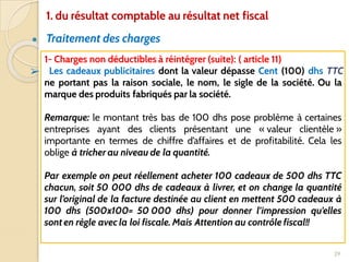 ● Traitement des charges
29
1- Charges non déductibles à réintégrer (suite): ( article 11)
➢ Les cadeaux publicitaires dont la valeur dépasse Cent (100) dhs TTC
ne portant pas la raison sociale, le nom, le sigle de la société. Ou la
marque des produits fabriqués par la société.
Remarque: le montant très bas de 100 dhs pose problème à certaines
entreprises ayant des clients présentant une « valeur clientèle »
importante en termes de chiffre d’affaires et de profitabilité. Cela les
oblige à tricher au niveau de la quantité.
Par exemple on peut réellement acheter 100 cadeaux de 500 dhs TTC
chacun, soit 50 000 dhs de cadeaux à livrer, et on change la quantité
sur l’original de la facture destinée au client en mettent 500 cadeaux à
100 dhs (500x100= 50 000 dhs) pour donner l’impression qu’elles
sont en règle avec la loi fiscale. Mais Attention au contrôle fiscal!!
1. du résultat comptable au résultat net fiscal
 