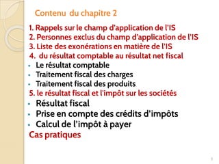 Contenu du chapitre 2
1. Rappels sur le champ d’application de l’IS
2. Personnes exclus du champ d’application de l’IS
3. Liste des exonérations en matière de l’IS
4. du résultat comptable au résultat net fiscal
▪ Le résultat comptable
▪ Traitement fiscal des charges
▪ Traitement fiscal des produits
5. le résultat fiscal et l'impôt sur les sociétés
▪ Résultat fiscal
▪ Prise en compte des crédits d’impôts
▪ Calcul de l’impôt à payer
Cas pratiques
3
 