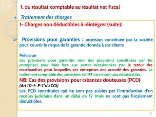 ● Traitement des charges
33
1- Charges non déductibles à réintégrer (suite):
➢ Provisions pour garanties : provision constituée par la société
pour couvrir le risque de la garantie donnée à ses clients
Précision:
Les provisions pour garanties sont des provisions constituées par les
entreprises pour faire face aux pertes occasionnées par le retour des
marchandises pour lesquelles ces entreprises ont accordé des garanties. Le
traitement comptable des provisions est HT car ne sont pas décaissables.
NB: Cas des provisions pour créances douteuses (PCD)
(Art 10-I- F-2°du CGI)
Les PCD constituées qui ne sont pas suivies par l’introduction d’un
recours judiciaire dans un délai de 12 mois ne sont pas fiscalement
déductibles.
1. du résultat comptable au résultat net fiscal
 
