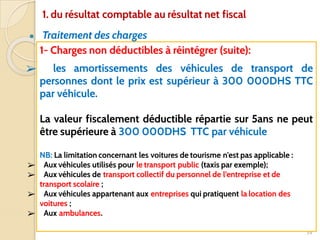 ● Traitement des charges
34
1- Charges non déductibles à réintégrer (suite):
➢ les amortissements des véhicules de transport de
personnes dont le prix est supérieur à 300 000DHS TTC
par véhicule.
La valeur fiscalement déductible répartie sur 5ans ne peut
être supérieure à 300 000DHS TTC par véhicule
NB: La limitation concernant les voitures de tourisme n'est pas applicable :
➢ Aux véhicules utilisés pour le transport public (taxis par exemple);
➢ Aux véhicules de transport collectif du personnel de l’entreprise et de
transport scolaire ;
➢ Aux véhicules appartenant aux entreprises qui pratiquent la location des
voitures ;
➢ Aux ambulances.
1. du résultat comptable au résultat net fiscal
 