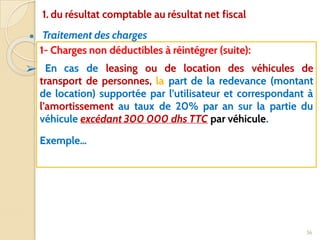 ● Traitement des charges
36
1- Charges non déductibles à réintégrer (suite):
➢ En cas de leasing ou de location des véhicules de
transport de personnes, la part de la redevance (montant
de location) supportée par l’utilisateur et correspondant à
l’amortissement au taux de 20% par an sur la partie du
véhicule excédant 300 000 dhs TTC par véhicule.
Exemple…
1. du résultat comptable au résultat net fiscal
 