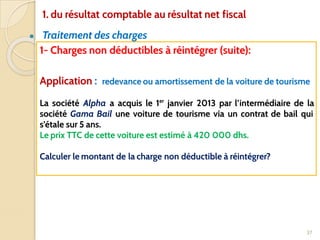 ● Traitement des charges
37
1- Charges non déductibles à réintégrer (suite):
Application : redevance ou amortissement de la voiture de tourisme
La société Alpha a acquis le 1er
janvier 2013 par l’intermédiaire de la
société Gama Bail une voiture de tourisme via un contrat de bail qui
s’étale sur 5 ans.
Le prix TTC de cette voiture est estimé à 420 000 dhs.
Calculer le montant de la charge non déductible à réintégrer?
1. du résultat comptable au résultat net fiscal
 