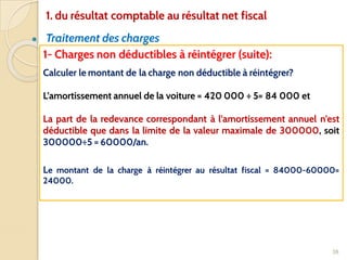 ● Traitement des charges
38
1- Charges non déductibles à réintégrer (suite):
Calculer le montant de la charge non déductible à réintégrer?
L’amortissement annuel de la voiture = 420 000 ÷ 5= 84 000 et
La part de la redevance correspondant à l’amortissement annuel n’est
déductible que dans la limite de la valeur maximale de 300000, soit
300000÷5 = 60000/an.
Le montant de la charge à réintégrer au résultat fiscal = 84000-60000=
24000.
1. du résultat comptable au résultat net fiscal
 