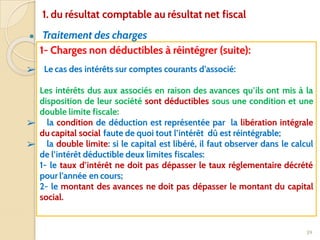 ● Traitement des charges
39
1- Charges non déductibles à réintégrer (suite):
➢ Le cas des intérêts sur comptes courants d’associé:
Les intérêts dus aux associés en raison des avances qu’ils ont mis à la
disposition de leur société sont déductibles sous une condition et une
double limite fiscale:
➢ la condition de déduction est représentée par la libération intégrale
du capital social faute de quoi tout l’intérêt dû est réintégrable;
➢ la double limite: si le capital est libéré, il faut observer dans le calcul
de l’intérêt déductible deux limites fiscales:
1- le taux d’intérêt ne doit pas dépasser le taux réglementaire décrété
pour l’année en cours;
2- le montant des avances ne doit pas dépasser le montant du capital
social.
1. du résultat comptable au résultat net fiscal
 