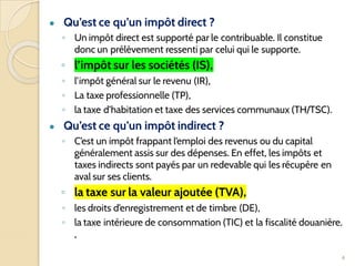 ● Qu’est ce qu’un impôt direct ?
◦ Un impôt direct est supporté par le contribuable. Il constitue
donc un prélèvement ressenti par celui qui le supporte.
◦ l’impôt sur les sociétés (IS),
◦ l’impôt général sur le revenu (IR),
◦ La taxe professionnelle (TP),
◦ la taxe d’habitation et taxe des services communaux (TH/TSC).
● Qu’est ce qu’un impôt indirect ?
◦ C’est un impôt frappant l’emploi des revenus ou du capital
généralement assis sur des dépenses. En effet, les impôts et
taxes indirects sont payés par un redevable qui les récupère en
aval sur ses clients.
◦ la taxe sur la valeur ajoutée (TVA),
◦ les droits d’enregistrement et de timbre (DE),
◦ la taxe intérieure de consommation (TIC) et la fiscalité douanière.
,
4
 