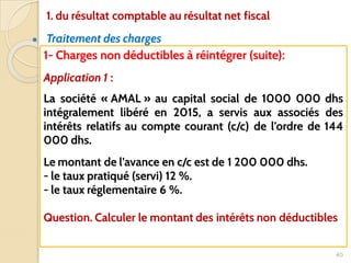 ● Traitement des charges
40
1- Charges non déductibles à réintégrer (suite):
Application 1 :
La société « AMAL » au capital social de 1000 000 dhs
intégralement libéré en 2015, a servis aux associés des
intérêts relatifs au compte courant (c/c) de l’ordre de 144
000 dhs.
Le montant de l’avance en c/c est de 1 200 000 dhs.
- le taux pratiqué (servi) 12 %.
- le taux réglementaire 6 %.
Question. Calculer le montant des intérêts non déductibles
1. du résultat comptable au résultat net fiscal
 