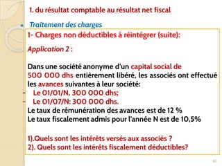 ● Traitement des charges
42
1- Charges non déductibles à réintégrer (suite):
Application 2 :
Dans une société anonyme d’un capital social de
500 000 dhs entièrement libéré, les associés ont effectué
les avances suivantes à leur société:
- Le 01/01/N, 300 000 dhs;
- Le 01/07/N: 300 000 dhs.
Le taux de rémunération des avances est de 12 %
Le taux fiscalement admis pour l’année N est de 10,5%
1).Quels sont les intérêts versés aux associés ?
2). Quels sont les intérêts fiscalement déductibles?
1. du résultat comptable au résultat net fiscal
 