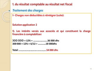 ● Traitement des charges
43
1- Charges non déductibles à réintégrer (suite):
Solution application 2
1). Les intérêts versés aux associés et qui constituent la charge
financière à comptabiliser:
300 000 × 12% = ………………….36 000 dhs
300 000 × 12% × 6/12 = …………18 000dhs
Total: ………………………..………….54 000 dhs
1. du résultat comptable au résultat net fiscal
 