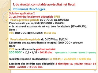 ● Traitement des charges
44
Solution application 2
2). Les intérêts fiscalement déductible (IFD)
✓ Pour la première période du 01/01/N au 30/06/N:
L’avance reste < au capital (300 000 < 500 000),
et le taux servi aux associés est > au taux fiscal admis (12%>10,5%).
Donc :
IFD= 300 000×10,5% ×6/12= 15 750 dhs
✓ Pour la deuxième période du 01/07/N au 31/12/N:
La somme des avances dépasse le capital (600 000 > 500 000),
Donc
L’IFD sera calculé sur le plafond autorisé:
500 000* × 10,5 × 6/12 = 26 250 dhs *(200 000 de la 1ère
période + 300 000 2ème
période)
Total intérêts admis en déduction = 15 750 dhs + 26 250 dhs = 42 000 dhs
Excédent des intérêts non déductible à réintégrer au résultat fiscal= 54
000 - 42000 = 12 000 dhs.
1. du résultat comptable au résultat net fiscal
 