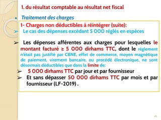 ● Traitement des charges
45
1- Charges non déductibles à réintégrer (suite):
➢ Le cas des dépenses excédant 5 000 réglés en espèces
➢ Les dépenses afférentes aux charges pour lesquelles le
montant facturé ≥ 5 000 dirhams TTC, dont le règlement
n’était pas justifié par CBNE, effet de commerce, moyen magnétique
de paiement, virement bancaire, ou procédé électronique, ne sont
désormais déductibles que dans la limite de:
➢ 5 000 dirhams TTC par jour et par fournisseur
➢ Et sans dépasser 50 000 dirhams TTC par mois et par
fournisseur (LF-2019) .
1. du résultat comptable au résultat net fiscal
 
