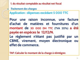 ● Traitement des charges
46
Application : dépenses excédant 5 000 TTC
Pour une raison inconnue, une facture
d’achat de matières et fournitures d’un
montant de 30 000 DH TTC (TVA 20%) a été
payée en espèces le 12/12/N.
Le règlement n’étant pas justifié par un
CBNE, virement, moyen électronique ou
effet de commerce.
TAF: Calculer le montant de la charge à réintégrer.
1. du résultat comptable au résultat net fiscal
 