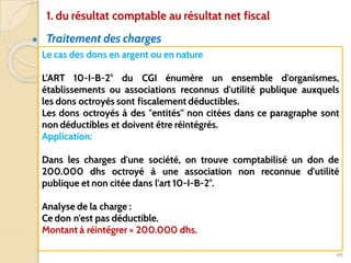 ● Traitement des charges
48
Le cas des dons en argent ou en nature
L'ART 10-I-B-2° du CGI énumère un ensemble d'organismes,
établissements ou associations reconnus d'utilité publique auxquels
les dons octroyés sont fiscalement déductibles.
Les dons octroyés à des "entités" non citées dans ce paragraphe sont
non déductibles et doivent être réintégrés.
Application:
Dans les charges d'une société, on trouve comptabilisé un don de
200.000 dhs octroyé à une association non reconnue d'utilité
publique et non citée dans l'art 10-I-B-2°.
Analyse de la charge :
Ce don n'est pas déductible.
Montant à réintégrer = 200.000 dhs.
1. du résultat comptable au résultat net fiscal
 