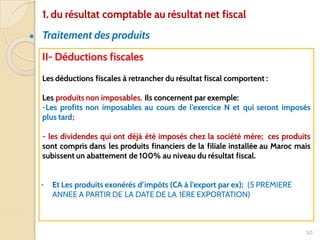 ● Traitement des produits
50
II- Déductions fiscales
Les déductions fiscales à retrancher du résultat fiscal comportent :
Les produits non imposables. Ils concernent par exemple:
-Les profits non imposables au cours de l’exercice N et qui seront imposés
plus tard;
- les dividendes qui ont déjà été imposés chez la société mère; ces produits
sont compris dans les produits financiers de la filiale installée au Maroc mais
subissent un abattement de 100% au niveau du résultat fiscal.
- Et Les produits exonérés d’impôts (CA à l’export par ex); (5 PREMIERE
ANNEE A PARTIR DE LA DATE DE LA 1ERE EXPORTATION)
1. du résultat comptable au résultat net fiscal
 