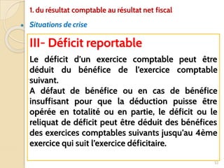 ● Situations de crise
52
III- Déficit reportable
Le déficit d’un exercice comptable peut être
déduit du bénéfice de l’exercice comptable
suivant.
A défaut de bénéfice ou en cas de bénéfice
insuffisant pour que la déduction puisse être
opérée en totalité ou en partie, le déficit ou le
reliquat de déficit peut être déduit des bénéfices
des exercices comptables suivants jusqu’au 4ème
exercice qui suit l’exercice déficitaire.
1. du résultat comptable au résultat net fiscal
 