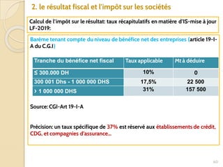 60
2. le résultat fiscal et l'impôt sur les sociétés
Calcul de l’impôt sur le résultat: taux récapitulatifs en matière d’IS-mise à jour
LF-2019:
Barème tenant compte du niveau de bénéfice net des entreprises (article 19-I-
A du C.G.I)
Source: CGI-Art 19-I-A
Précision: un taux spécifique de 37% est réservé aux établissements de crédit,
CDG, et compagnies d’assurance…
Tranche du bénéfice net fiscal Taux applicable Mt à déduire
≤ 300.000 DH 10% 0
300 001 Dhs - 1 000 000 DHS 17,5% 22 500
› 1 000 000 DHS 31% 157 500
 