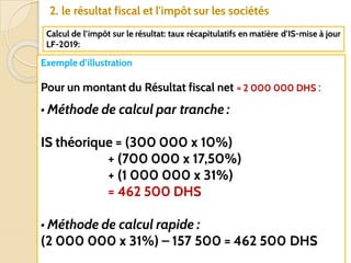 61
2. le résultat fiscal et l'impôt sur les sociétés
Calcul de l’impôt sur le résultat: taux récapitulatifs en matière d’IS-mise à jour
LF-2019:
Pr. AISSAOUI
Exemple d’illustration
Pour un montant du Résultat fiscal net = 2 000 000 DHS :
• Méthode de calcul par tranche :
IS théorique = (300 000 x 10%)
+ (700 000 x 17,50%)
+ (1 000 000 x 31%)
= 462 500 DHS
• Méthode de calcul rapide :
(2 000 000 x 31%) – 157 500 = 462 500 DHS
 