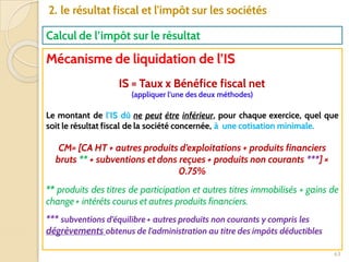 63
2. le résultat fiscal et l'impôt sur les sociétés
Calcul de l’impôt sur le résultat
Mécanisme de liquidation de l’IS
IS = Taux x Bénéfice fiscal net
(appliquer l’une des deux méthodes)
Le montant de l’IS dû ne peut être inférieur, pour chaque exercice, quel que
soit le résultat fiscal de la société concernée, à une cotisation minimale.
CM= [CA HT + autres produits d’exploitations + produits financiers
bruts ** + subventions et dons reçues + produits non courants ***] ×
0.75%
** produits des titres de participation et autres titres immobilisés + gains de
change + intérêts courus et autres produits financiers.
*** subventions d’équilibre + autres produits non courants y compris les
dégrèvements obtenus de l'administration au titre des impôts déductibles
 
