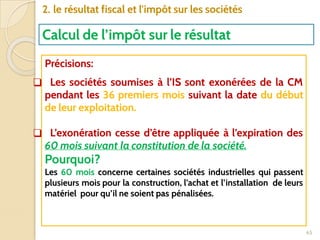 65
2. le résultat fiscal et l'impôt sur les sociétés
Calcul de l’impôt sur le résultat
Précisions:
❑ Les sociétés soumises à l’IS sont exonérées de la CM
pendant les 36 premiers mois suivant la date du début
de leur exploitation.
❑ L’exonération cesse d’être appliquée à l’expiration des
60 mois suivant la constitution de la société.
Pourquoi?
Les 60 mois concerne certaines sociétés industrielles qui passent
plusieurs mois pour la construction, l’achat et l’installation de leurs
matériel pour qu’il ne soient pas pénalisées.
 