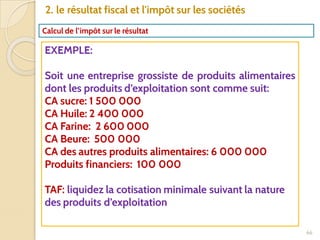 66
2. le résultat fiscal et l'impôt sur les sociétés
Calcul de l’impôt sur le résultat
EXEMPLE:
Soit une entreprise grossiste de produits alimentaires
dont les produits d’exploitation sont comme suit:
CA sucre: 1 500 000
CA Huile: 2 400 000
CA Farine: 2 600 000
CA Beure: 500 000
CA des autres produits alimentaires: 6 000 000
Produits financiers: 100 000
TAF: liquidez la cotisation minimale suivant la nature
des produits d’exploitation
 