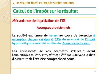 68
2. le résultat fiscal et l'impôt sur les sociétés
Calcul de l’impôt sur le résultat
Mécanisme de liquidation de l’IS
Acomptes provisionnels
La société est tenue de verser au cours de l’exercice 4
acomptes, chacun est égal à 25% du montant de l'impôt
hypothétique ou réel dû au titre du dernier exercice clos.
Les versements de ces acomptes s’effectue avant
l'expiration des 3ème
, 6ème
, 9ème
et 12ème
mois suivant la date
d'ouverture de l'exercice comptable en cours.
 