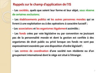 ■ - Les sociétés, quels que soient leur forme et leur objet, sous réserve
de certaines exclusions;
■ - Les établissements publics et les autres personnes morales qui se
livrent à une exploitation ou à des opérations à caractère lucratif ;
■ - Les associations et les organismes légalement assimilés ;
■ - Les fonds crées par voie législative ou par convention ne jouissant
pas de la personnalité morale et dont la gestion est confiée à des
organismes de droit public ou privé lorsque ces fonds ne sont pas
expressément exonérés par une disposition d’ordre législatif ;
■ - Les centres de coordination d’une société non résidente ou d’un
groupement international dont le siège est situé à l’étranger.
7
Rappels sur le champ d’application de l’IS
 