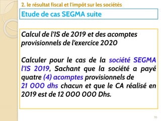 70
2. le résultat fiscal et l'impôt sur les sociétés
Etude de cas SEGMA suite
Calcul de l’IS de 2019 et des acomptes
provisionnels de l’exercice 2020
Calculer pour le cas de la société SEGMA
l’IS 2019, Sachant que la société a payé
quatre (4) acomptes provisionnels de
21 000 dhs chacun et que le CA réalisé en
2019 est de 12 000 000 Dhs.
 