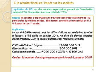 75
2. le résultat fiscal et l'impôt sur les sociétés
Liquidation de l’IS: cas des sociétés exportatrices passant de l’exonération
totale de l’IS à l’imposition à un taux réduit de 17,5%
Rappel: les sociétés d’exportations se trouvent exonérées totalement de l’IS
pendant les 5premières années. Elles restent soumises au taux réduit de 17,5
% à partir de la 6ème
année.
Application:
La société GAMA export dont le chiffre d’affaire est réalisé en totalité
à l’export a été créée en janvier 2014. Au titre du dernier exercice
d’exonération (2018), la société a déclaré les résultats suivants :
Chiffre d’affaires à l’export : .............................19 000 000 DHS
Résultat fiscal net: ...............................................1 300 000 DHS
Cotisation minimale : .......19 000 000 x 0,75% = 142 500 DHS
Quel est le montant de chaque acompte provisionnel à payer en 2019?
 