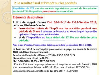 76
2. le résultat fiscal et l'impôt sur les sociétés
Liquidation de l’IS: cas des sociétés exportatrices passant de l’exonération
totale de l’IS à l’imposition permanente à un taux réduit
Eléments de solution :
A titre de rappel, d’après l’art 06-I-B-1° du C.G.I-Version 2019,
cette société bénéficie de :
➢ l’exonération totale de l’impôt sur les sociétés pendant une
période de 5 ans à compter de l'exercice au cours duquel la première
opération d'exportation a été réalisée
➢ et de l’imposition au taux réduit de 17,5% au- delà de cette
période.
Pour le cas d’espèce, l’exonération totale couvre donc les exercices 2014 à 2018.
La base de calcul des acomptes provisionnels à payer au cours de l’exercice
2019 est déterminée comme suit :
Résultat de l’année de référence (2018) = 1 300 000 DHS
IS calculé au taux réduit de 17,5% :
IS= 1 300 000 x 17,5% = 227 500 DHS
L’IS > à la CM, les acomptes provisionnels à acquitter au cours de l’exercice 2019
sont déterminés sur la base de l’IS calculé au taux réduit soit 227 500 DH.
Le montant de chaque acompte est de 227 500 DH ÷ 4 = 56 875 DH
 