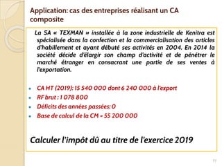 Application: cas des entreprises réalisant un CA
composite
La SA « TEXMAN » installée à la zone industrielle de Kenitra est
spécialisée dans la confection et la commercialisation des articles
d’habillement et ayant débuté ses activités en 2004. En 2014 la
société décide d’élargir son champ d’activité et de pénétrer le
marché étranger en consacrant une partie de ses ventes à
l’exportation.
● CA HT (2019): 15 540 000 dont 6 240 000 à l’export
● RF brut : 1 078 800
● Déficits des années passées: 0
● Base de calcul de la CM = 55 200 000
Calculer l’impôt dû au titre de l’exercice 2019
77
 