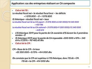 Application: cas des entreprises réalisant un CA composite
● Calcul de l’IS :
Le résultat fiscal net = le résultat fiscal brut – les déficits
= 1 078 800 – 0 = 1 078 800
IS théorique = résultat fiscal net × taux
Le résultat fiscal net lié au CA export = (1 078 800×6 240 000)/ 15 540 000
= 433 186
Le résultat fiscal net lié au CA national = (1 078 800×9 300 000)/ 15 540 000
= 645 614
● L’IS théorique 2019 pour la partie de CA exonérée d’IS durant les 5 premières
années = 0
● IS théorique 2019 pour la partie de CA imposable =300 000 x 10% + 345
614 x 17,50% = 90 482,45 dhs
● Calcul de la CM :
CM = Base de la CM × le taux
=55 200 000 × 0.75% = 414 000 dhs
On constate que la CM est supérieur à l’IS théorique, donc l’IS dû = CM.
l’IS dû = la CM = 414 000 dhs
78
 