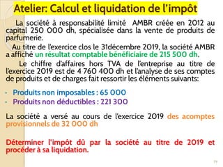 Atelier: Calcul et liquidation de l’impôt
La société à responsabilité limité AMBR créée en 2012 au
capital 250 000 dh, spécialisée dans la vente de produits de
parfumerie.
Au titre de l’exercice clos le 31décembre 2019, la société AMBR
a affiché un résultat comptable bénéficiaire de 215 500 dh.
Le chiffre d’affaires hors TVA de l’entreprise au titre de
l’exercice 2019 est de 4 760 400 dh et l’analyse de ses comptes
de produits et de charges fait ressortir les éléments suivants:
• Produits non imposables : 65 000
• Produits non déductibles : 221 300
La société a versé au cours de l’exercice 2019 des acomptes
provisionnels de 32 000 dh
Déterminer l’impôt dû par la société au titre de 2019 et
procéder à sa liquidation.
79
 