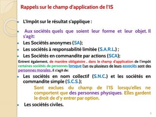 Rappels sur le champ d’application de l’IS
● L’Impôt sur le résultat s’applique :
● Aux sociétés quels que soient leur forme et leur objet. Il
s’agit:
● Les Sociétés anonymes (SA);
● Les sociétés à responsabilité limitée (S.A.R.L.) ;
● Les Sociétés en commandite par actions (SCA);
Entrent également, de manière obligatoire , dans le champ d’application de l’impôt
certaines sociétés de personnes lorsque l’un ou plusieurs de leurs associés sont des
personnes morales, il s’agit de:
● Les sociétés en nom collectif (S.N.C.) et les sociétés en
commandite simple (S.C.S.);
Sont exclues du champ de l’IS lorsqu’elles ne
comportent que des personnes physiques. Elles gardent
le droit de d’y entrer par option.
● Les sociétés civiles.
8
 