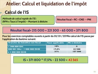 ➢ Calcul de l’IS
80
Atelier: Calcul et liquidation de l’impôt
Résultat fiscal = RC + CND – PNI
Méthode de calcul rapide de l’IS :
(RFN x Taux à l’impôt) – Montant à déduire
Résultat fiscal= 215 000 + 221 300 - 65 000 = 371 800
Pour les exercices comptables ouverts à partir du 01/ 01 / 2019le calcul de l’IS passe par
l’application du barème suivant:
IS = 371 800 * 17,5% - 22 500 = 42 565
 