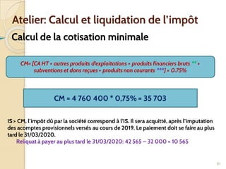 ➢ Calcul de la cotisation minimale
81
Atelier: Calcul et liquidation de l’impôt
CM= [CA HT + autres produits d’exploitations + produits financiers bruts ** +
subventions et dons reçues + produits non courants ***] × 0.75%
CM = 4 760 400 * 0,75% = 35 703
IS > CM, l’impôt dû par la société correspond à l’IS. Il sera acquitté, après l’imputation
des acomptes provisionnels versés au cours de 2019. Le paiement doit se faire au plus
tard le 31/03/2020.
Reliquat à payer au plus tard le 31/03/2020: 42 565 – 32 000 = 10 565
 