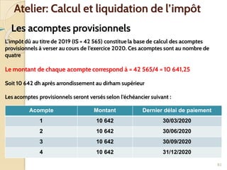➢ Les acomptes provisionnels
82
Atelier: Calcul et liquidation de l’impôt
L’impôt dû au titre de 2019 (IS = 42 565) constitue la base de calcul des acomptes
provisionnels à verser au cours de l’exercice 2020. Ces acomptes sont au nombre de
quatre
Le montant de chaque acompte correspond à = 42 565/4 = 10 641,25
Soit 10 642 dh après arrondissement au dirham supérieur
Les acomptes provisionnels seront versés selon l’échéancier suivant :
Acompte Montant Dernier délai de paiement
1 10 642 30/03/2020
2 10 642 30/06/2020
3 10 642 30/09/2020
4 10 642 31/12/2020
 