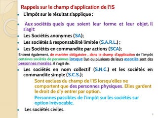 Rappels sur le champ d’application de l’IS
● L’Impôt sur le résultat s’applique :
● Aux sociétés quels que soient leur forme et leur objet. Il
s’agit:
● Les Sociétés anonymes (SA);
● Les sociétés à responsabilité limitée (S.A.R.L.) ;
● Les Sociétés en commandite par actions (SCA);
Entrent également, de manière obligatoire , dans le champ d’application de l’impôt
certaines sociétés de personnes lorsque l’un ou plusieurs de leurs associés sont des
personnes morales, il s’agit de:
● Les sociétés en nom collectif (S.N.C.) et les sociétés en
commandite simple (S.C.S.);
Sont exclues du champ de l’IS lorsqu’elles ne
comportent que des personnes physiques. Elles gardent
le droit de d’y entrer par option.
Personnes passibles de l’impôt sur les sociétés sur
option irrévocable.
● Les sociétés civiles.
9
 