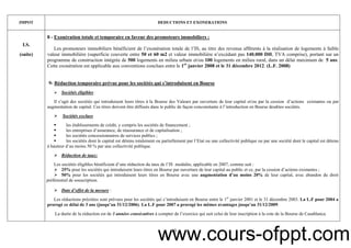 10
IMPOT DEDUCTIONS ET EXONERATIONS
I.S.
(suite)
8 - Exonération totale et temporaire en faveur des promoteurs immobiliers :
Les promoteurs immobiliers bénéficient de l’exonération totale de l’IS, au titre des revenus afférents à la réalisation de logements à faible
valeur immobilière (superficie couverte entre 50 et 60 m2 et valeur immobilière n’excédant pas 140.000 DH, TVA comprise), portant sur un
programme de construction intégrée de 500 logements en milieu urbain et/ou 100 logements en milieu rural, dans un délai maximum de 5 ans.
Cette exonération est applicable aux conventions conclues entre le 1er
janvier 2008 et le 31 décembre 2012. (L.F. 2008)
9- Réduction temporaire prévue pour les sociétés qui s’introduisent en Bourse
Sociétés éligibles :
Il s’agit des sociétés qui introduisent leurs titres à la Bourse des Valeurs par ouverture de leur capital et/ou par la cession d’actions existantes ou par
augmentation de capital. Ces titres doivent être diffusés dans le public de façon concomitante à l’introduction en Bourse desdites sociétés.
Sociétés exclues
les établissements de crédit, y compris les sociétés de financement ;
les entreprises d’assurance, de réassurance et de capitalisation ;
les sociétés concessionnaires de services publics ;
les sociétés dont le capital est détenu totalement ou partiellement par l’Etat ou une collectivité publique ou par une société dont le capital est détenu
à hauteur d’au moins 50 % par une collectivité publique.
Réduction de taux:
Les sociétés éligibles bénéficient d’une réduction du taux de l’IS modulée, applicable en 2007, comme suit :
25% pour les sociétés qui introduisent leurs titres en Bourse par ouverture de leur capital au public et ce, par la cession d’actions existantes ;
50% pour les sociétés qui introduisent leurs titres en Bourse avec une augmentation d’au moins 20% de leur capital, avec abandon du droit
préférentiel de souscription.
Date d’effet de la mesure :
Les réductions précitées sont prévues pour les sociétés qui s’introduisent en Bourse entre le 1er
janvier 2001 et le 31 décembre 2003. La L.F pour 2004 a
prorogé ce délai de 3 ans (jusqu’au 31/12/2006). La L.F pour 2007 a prorogé les mêmes avantages jusqu’au 31/12/2009.
La durée de la réduction est de 3 années consécutives à compter de l’exercice qui suit celui de leur inscription à la cote de la Bourse de Casablanca.
www.cours-ofppt.com
 