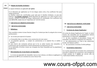 4
I.R.
(Suite)
3°/- Régime du bénéfice forfaitaire :
Le régime forfaitaire est applicable sur option.
Il est déterminé par application au CA de chaque année civile, d’un coefficient fixé pour
chaque profession.
Le bénéfice annuel des contribuables ayant opté pour le bénéfice forfaitaire, ne peut être
inférieur à un bénéfice minimum (B.M) déterminé par application à la valeur locative (VL)
annuelle, normale et actuelle de chaque établissement du contribuable d’un coefficient fixé
entre 0,5 et 10, compte tenu de l’importance de l’activité exercée.
C- REVENUS ET PROFITS FONCIERS :
1°/ - REVENUS FONCIERS
▪ Définitions :
Sont considérés comme revenus fonciers, lorsqu’ils n’entrent pas dans la catégorie des revenus
professionnels :
1- les revenus provenant de la location :
a- d’immeubles bâtis et non bâtis et des constructions de toute nature ;
b- de propriétés agricoles, y compris les constructions et le matériel fixe et mobile y
attachés.
2- sous réserve des exclusions prévues par la loi, la valeur locative des immeubles et
constructions que les propriétaires mettent gratuitement à la disposition de tiers.
3- les indemnités d’éviction versées aux occupants des biens immeubles par les propriétaires
desdits biens.
Détermination du revenu foncier net imposable :
Le revenu net imposable des immeubles visés au 1(a) ci-dessus, est obtenu en appliquant un
abattement de 40 % sur le montant du revenu foncier brut.
III- REVENUS ET PROFITS FONCIERS
1°/ - REVENUS FONCIERS
Exclusion du champ d’application :
Est exclue du champ d’application de l’impôt, la valeur
locative des immeubles que les propriétaires mettent
gratuitement à la disposition, notamment :
• de leurs ascendants et descendants, lorsque ces
immeubles sont affectés à l’habitation des intéressés ;
• des administrations de l’Etat et des collectivités
locales, des hôpitaux publics ;
• des associations reconnues d’utilité publique.
Exonérations temporaires :
Les revenus provenant de la location des constructions
nouvelles et additions de construction, sont exemptés de
l’impôt pendant les 3 années qui suivent celle de
l’achèvement desdites constructions.
www.cours-ofppt.com
 
