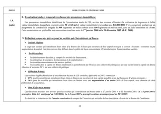 IMPOT                                                                  DEDUCTIONS ET EXONERATIONS


          8 - Exonération totale et temporaire en faveur des promoteurs immobiliers :
 I.S.
             Les promoteurs immobiliers bénéficient de l’exonération totale de l’IS, au titre des revenus afférents à la réalisation de logements à faible
(suite)   valeur immobilière (superficie couverte entre 50 et 60 m2 et valeur immobilière n’excédant pas 140.000 DH, TVA comprise), portant sur un
          programme de construction intégrée de 500 logements en milieu urbain et/ou 100 logements en milieu rural, dans un délai maximum de 5 ans.
          Cette exonération est applicable aux conventions conclues entre le 1er janvier 2008 et le 31 décembre 2012. (L.F. 2008)


           9- Réduction temporaire prévue pour les sociétés qui s’introduisent en Bourse
                 Sociétés éligibles :
             Il s’agit des sociétés qui introduisent leurs titres à la Bourse des Valeurs par ouverture de leur capital et/ou par la cession d’actions existantes ou par
          augmentation de capital. Ces titres doivent être diffusés dans le public de façon concomitante à l’introduction en Bourse desdites sociétés.
                  Sociétés exclues
                    les établissements de crédit, y compris les sociétés de financement ;
                    les entreprises d’assurance, de réassurance et de capitalisation ;
                    les sociétés concessionnaires de services publics ;
                    les sociétés dont le capital est détenu totalement ou partiellement par l’Etat ou une collectivité publique ou par une société dont le capital est détenu
          à hauteur d’au moins 50 % par une collectivité publique.
                 Réduction de taux:
              Les sociétés éligibles bénéficient d’une réduction du taux de l’IS modulée, applicable en 2007, comme suit :
                  25% pour les sociétés qui introduisent leurs titres en Bourse par ouverture de leur capital au public et ce, par la cession d’actions existantes ;
                  50% pour les sociétés qui introduisent leurs titres en Bourse avec une augmentation d’au moins 20% de leur capital, avec abandon du droit
          préférentiel de souscription.

                 Date d’effet de la mesure :
             Les réductions précitées sont prévues pour les sociétés qui s’introduisent en Bourse entre le 1er janvier 2001 et le 31 décembre 2003. La L.F pour 2004 a
          prorogé ce délai de 3 ans (jusqu’au 31/12/2006). La L.F pour 2007 a prorogé les mêmes avantages jusqu’au 31/12/2009.
              La durée de la réduction est de 3 années consécutives à compter de l’exercice qui suit celui de leur inscription à la cote de la Bourse de Casablanca.


                                                                               10
 